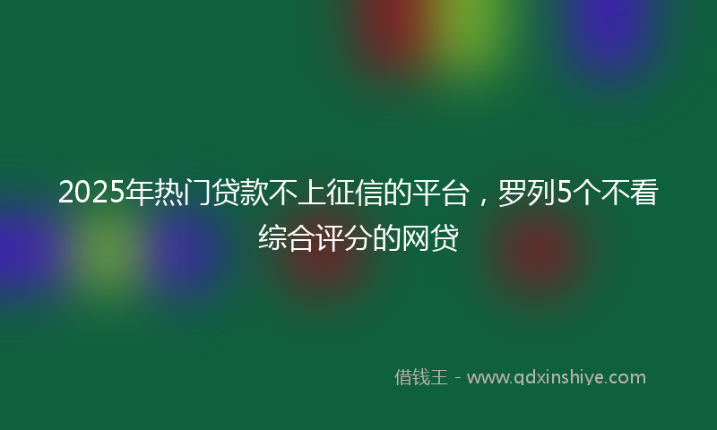 2025年热门贷款不上征信的平台，罗列5个不看综合评分的网贷