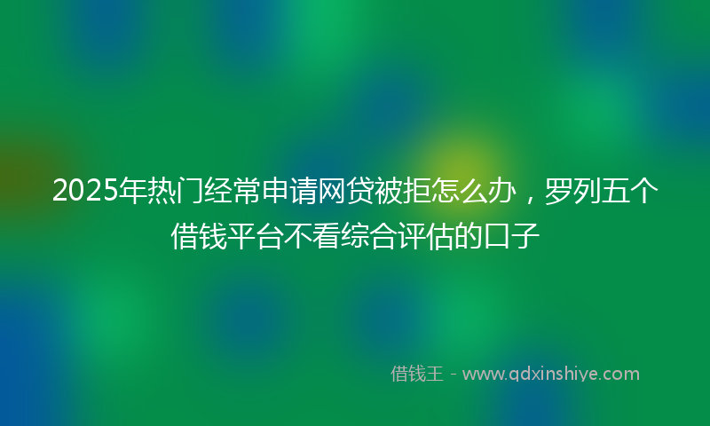 2025年热门经常申请网贷被拒怎么办，罗列五个借钱平台不看综合评估的口子