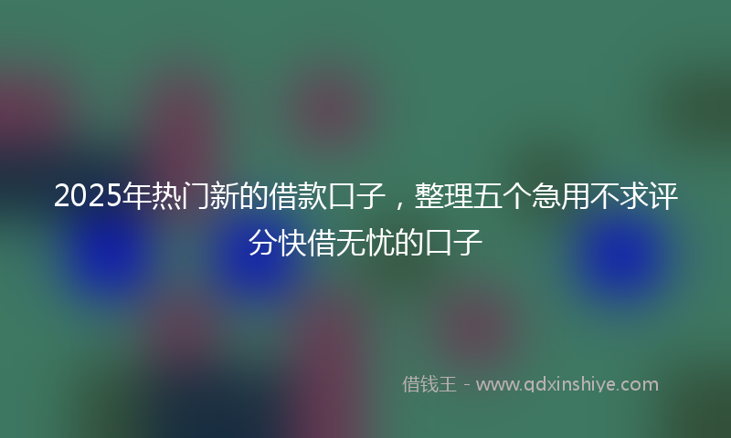 2025年热门新的借款口子，整理五个急用不求评分快借无忧的口子