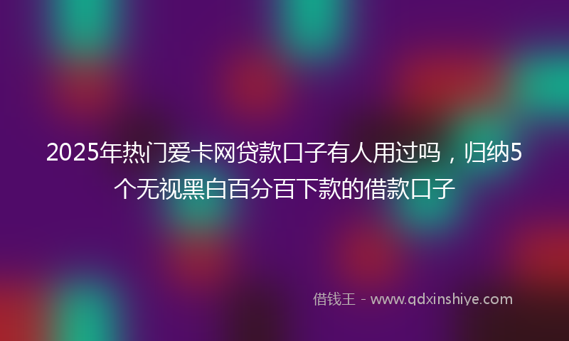 2025年热门爱卡网贷款口子有人用过吗，归纳5个无视黑白百分百下款的借款口子