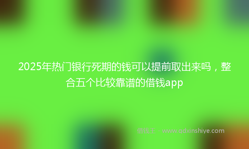 2025年热门银行死期的钱可以提前取出来吗，整合五个比较靠谱的借钱app