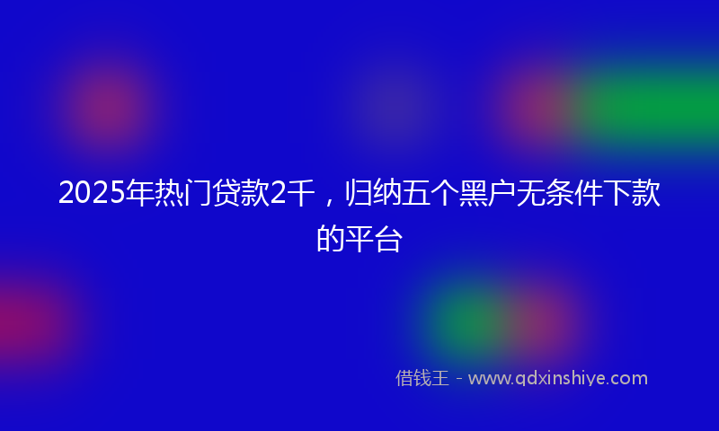 2025年热门贷款2千，归纳五个黑户无条件下款的平台