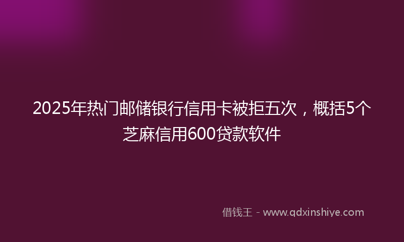 2025年热门邮储银行信用卡被拒五次，概括5个芝麻信用600贷款软件