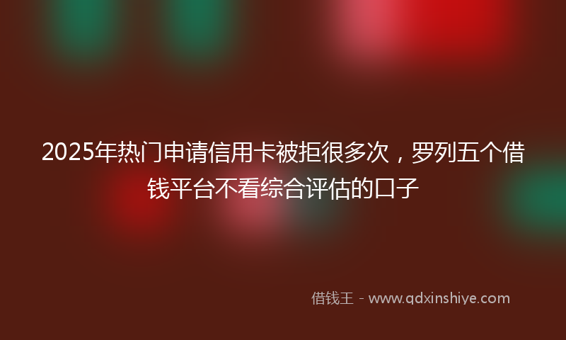 2025年热门申请信用卡被拒很多次，罗列五个借钱平台不看综合评估的口子