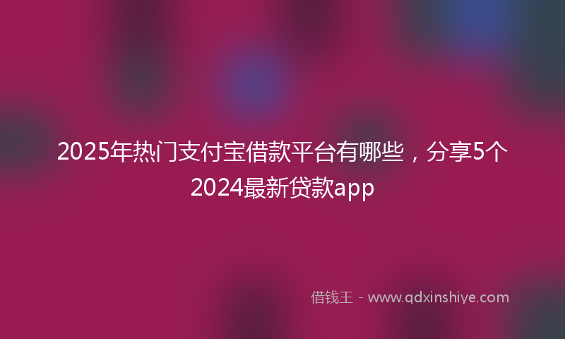 2025年热门支付宝借款平台有哪些，分享5个2024最新贷款app