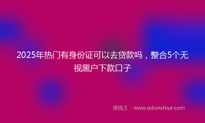 2025年热门有身份证可以去贷款吗，整合5个无视黑户下款口子