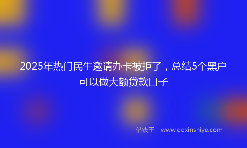 2025年热门民生邀请办卡被拒了，总结5个黑户可以做大额贷款口子