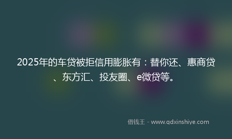 2025年的车贷被拒信用膨胀有：替你还、惠商贷、东方汇、投友圈、e微贷等。