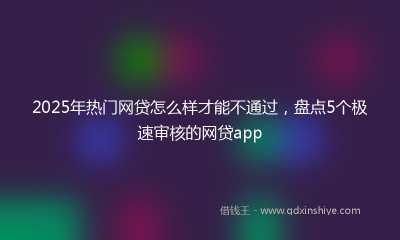 2025年热门网贷怎么样才能不通过，盘点5个极速审核的网贷app