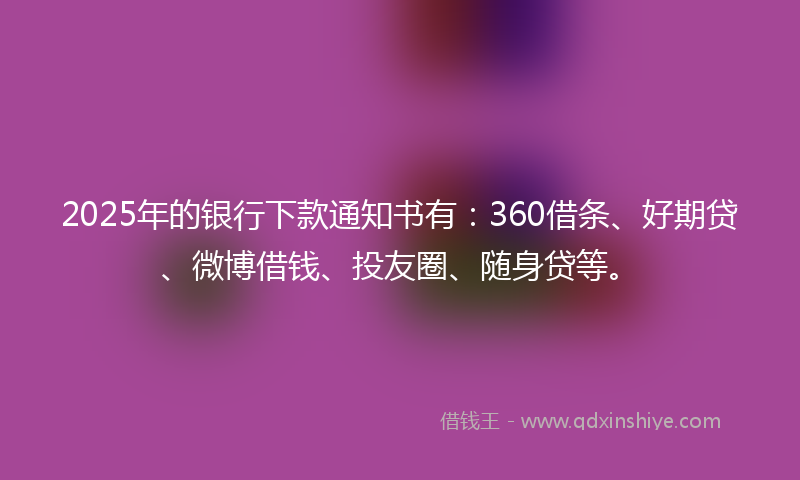 2025年的银行下款通知书有：360借条、好期贷、微博借钱、投友圈、随身贷等。
