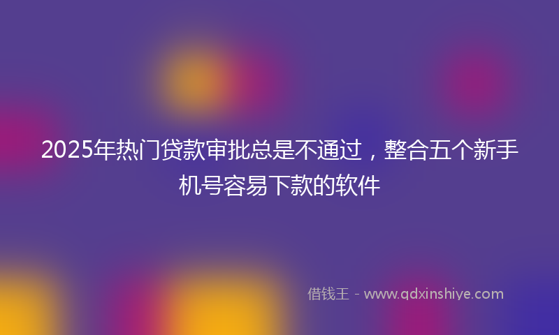 2025年热门贷款审批总是不通过，整合五个新手机号容易下款的软件