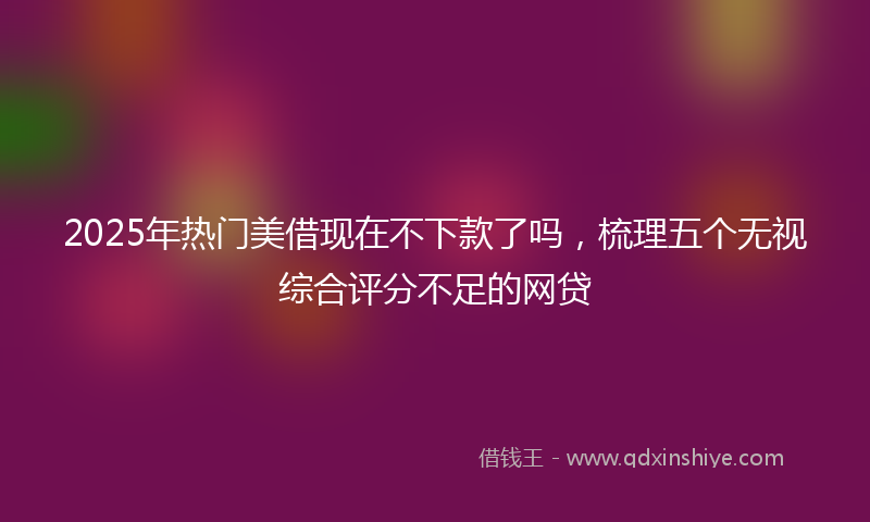 2025年热门美借现在不下款了吗，梳理五个无视综合评分不足的网贷