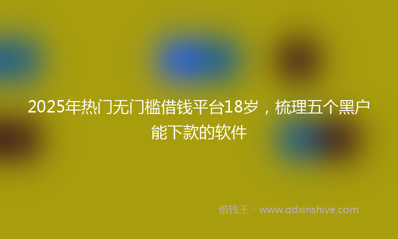 2025年热门无门槛借钱平台18岁，梳理五个黑户能下款的软件