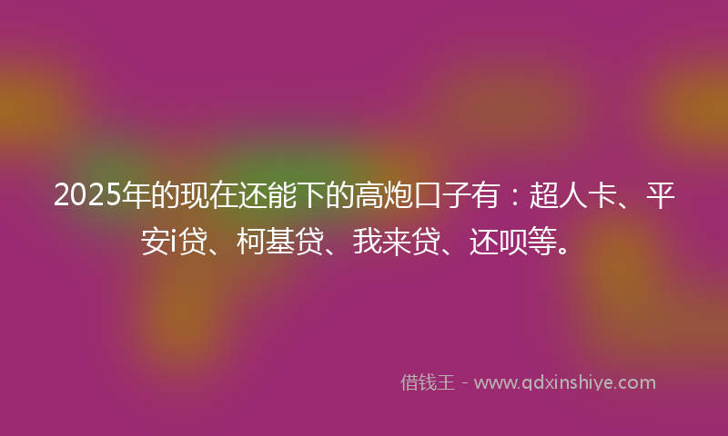 2025年的现在还能下的高炮口子有：超人卡、平安i贷、柯基贷、我来贷、还呗等。