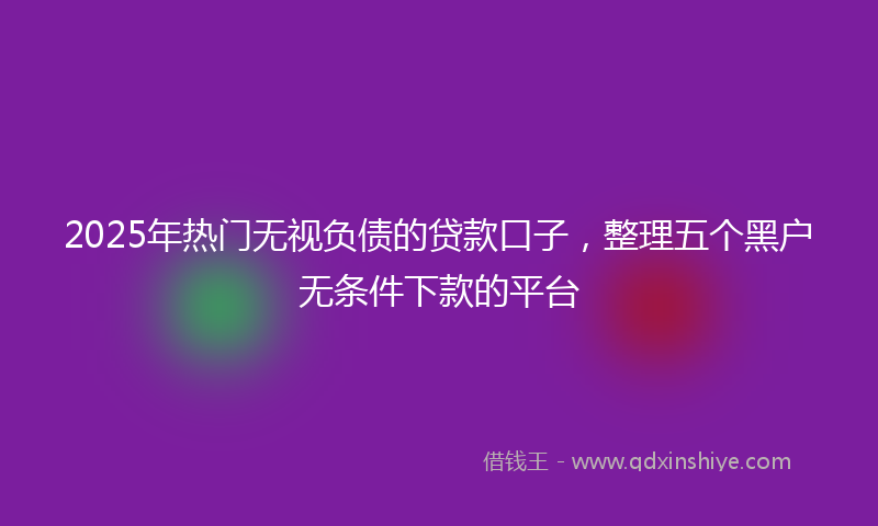 2025年热门无视负债的贷款口子，整理五个黑户无条件下款的平台