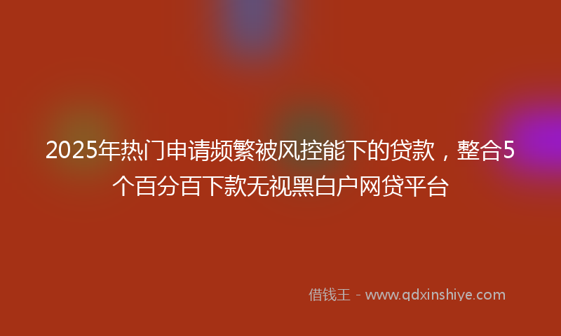 2025年热门申请频繁被风控能下的贷款，整合5个百分百下款无视黑白户网贷平台