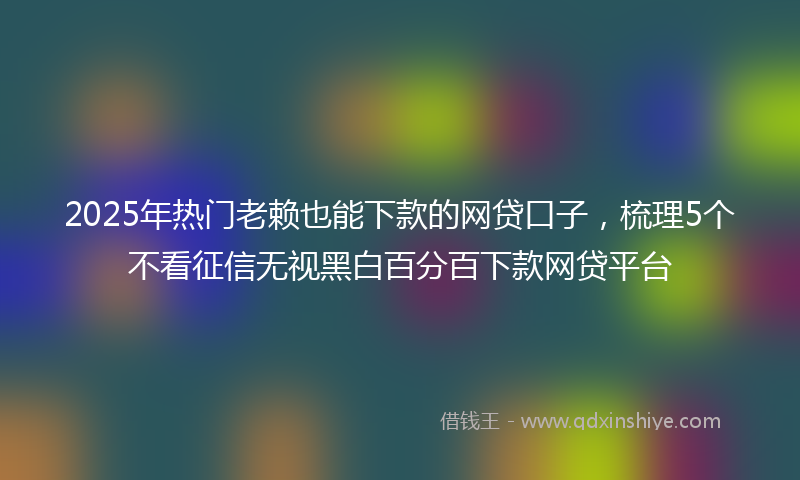 2025年热门老赖也能下款的网贷口子，梳理5个不看征信无视黑白百分百下款网贷平台