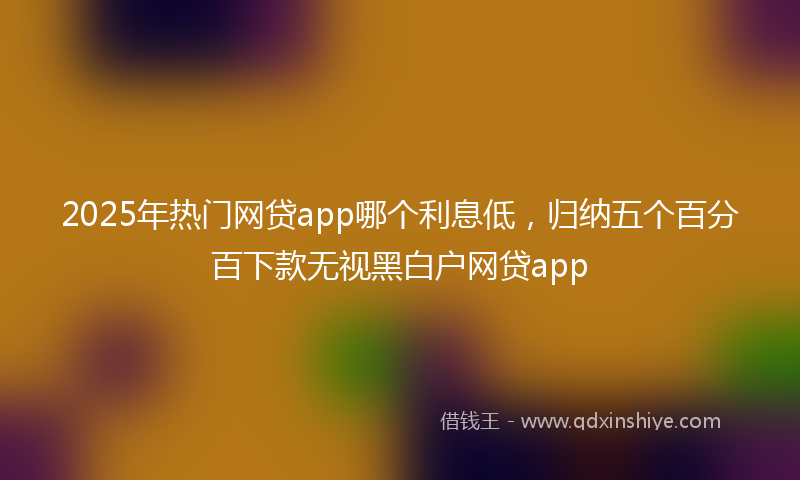 2025年热门网贷app哪个利息低，归纳五个百分百下款无视黑白户网贷app