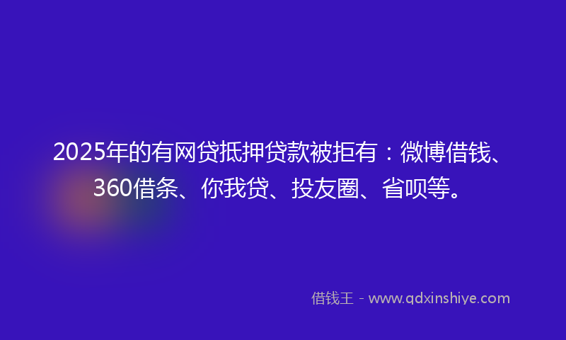 2025年的有网贷抵押贷款被拒有：微博借钱、360借条、你我贷、投友圈、省呗等。
