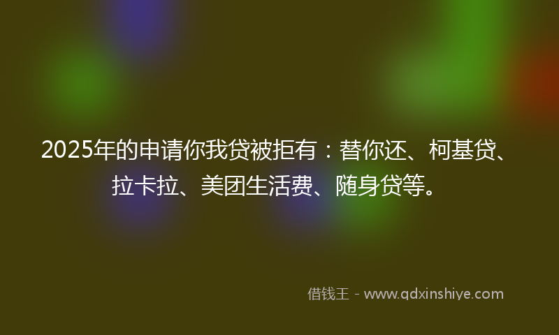 2025年的申请你我贷被拒有：替你还、柯基贷、拉卡拉、美团生活费、随身贷等。