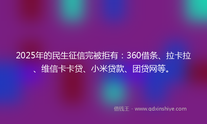2025年的民生征信完被拒有：360借条、拉卡拉、维信卡卡贷、小米贷款、团贷网等。