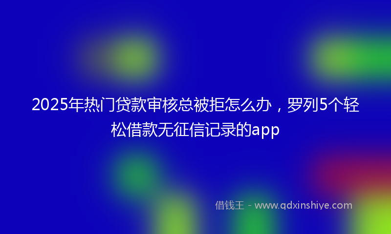 2025年热门贷款审核总被拒怎么办，罗列5个轻松借款无征信记录的app