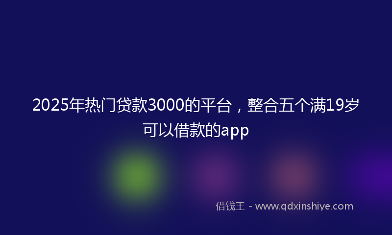 2025年热门贷款3000的平台，整合五个满19岁可以借款的app