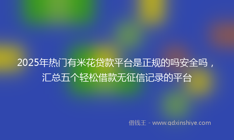 2025年热门有米花贷款平台是正规的吗安全吗，汇总五个轻松借款无征信记录的平台