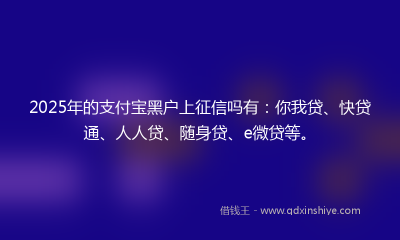 2025年的支付宝黑户上征信吗有：你我贷、快贷通、人人贷、随身贷、e微贷等。