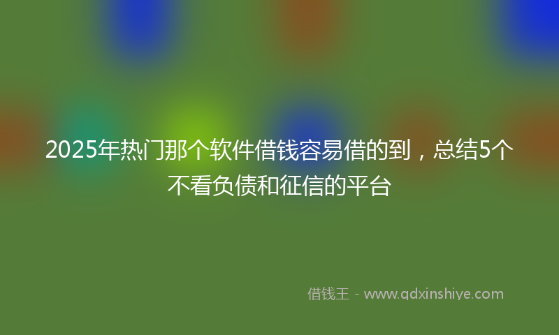 2025年热门那个软件借钱容易借的到，总结5个不看负债和征信的平台