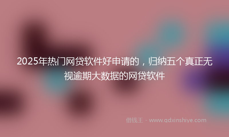 2025年热门网贷软件好申请的，归纳五个真正无视逾期大数据的网贷软件