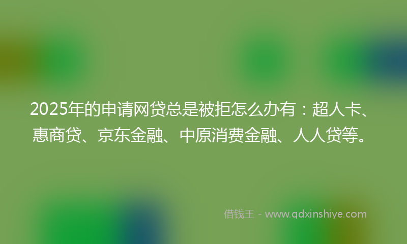 2025年的申请网贷总是被拒怎么办有：超人卡、惠商贷、京东金融、中原消费金融、人人贷等。