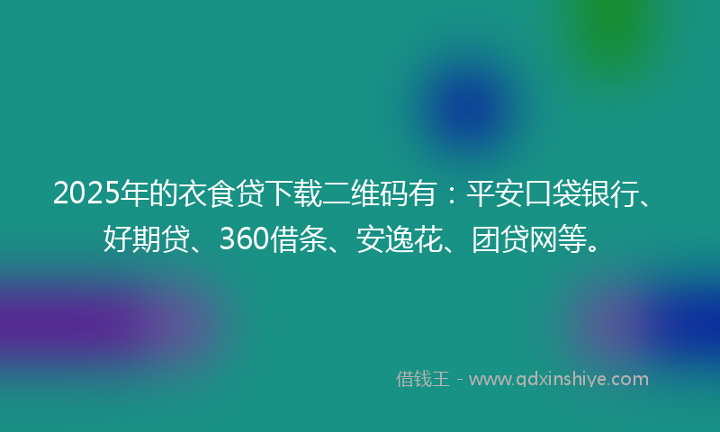 2025年的衣食贷下载二维码有：平安口袋银行、好期贷、360借条、安逸花、团贷网等。