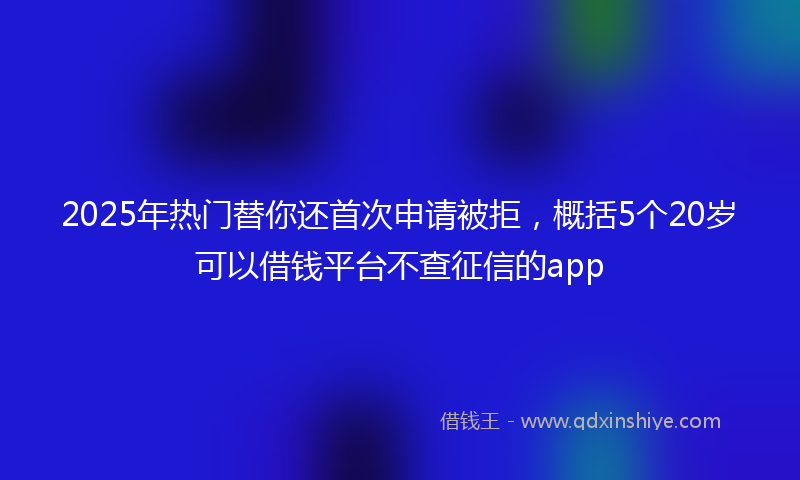 2025年热门替你还首次申请被拒，概括5个20岁可以借钱平台不查征信的app