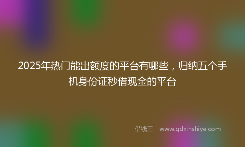 2025年热门能出额度的平台有哪些，归纳五个手机身份证秒借现金的平台