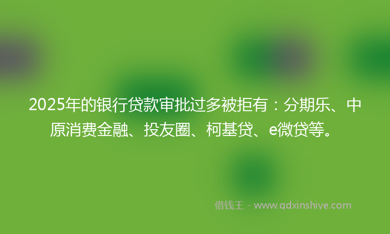 2025年的银行贷款审批过多被拒有：分期乐、中原消费金融、投友圈、柯基贷、e微贷等。