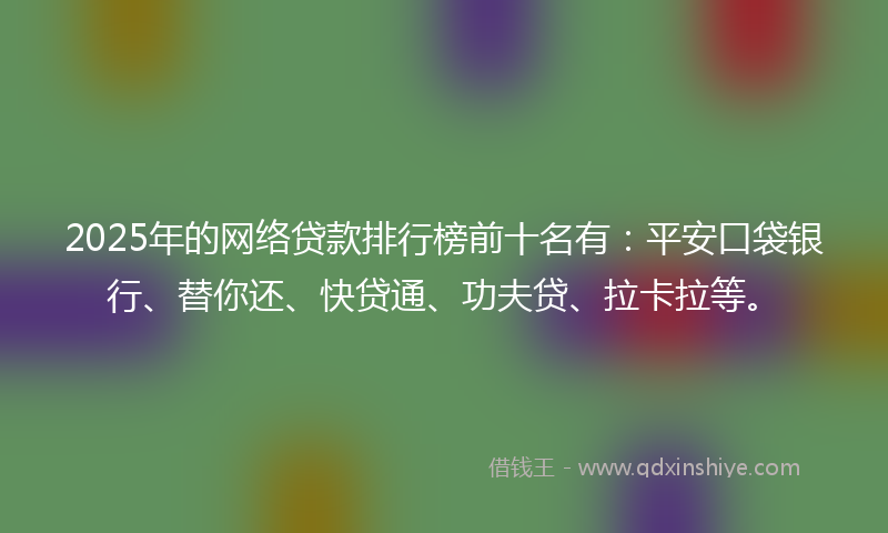 2025年的网络贷款排行榜前十名有：平安口袋银行、替你还、快贷通、功夫贷、拉卡拉等。