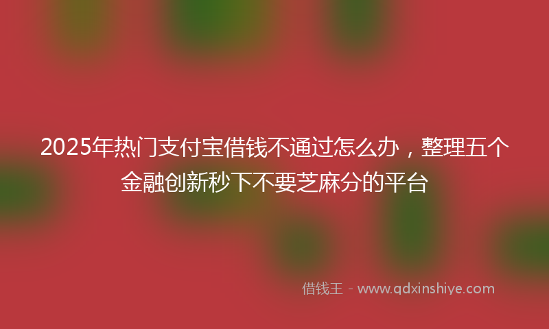 2025年热门支付宝借钱不通过怎么办，整理五个金融创新秒下不要芝麻分的平台