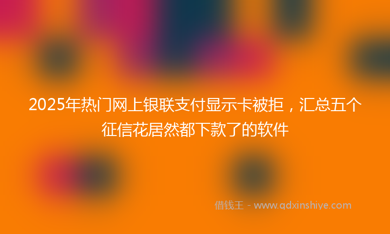 2025年热门网上银联支付显示卡被拒，汇总五个征信花居然都下款了的软件