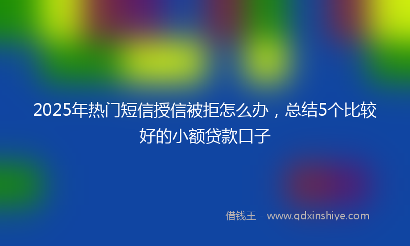 2025年热门短信授信被拒怎么办，总结5个比较好的小额贷款口子