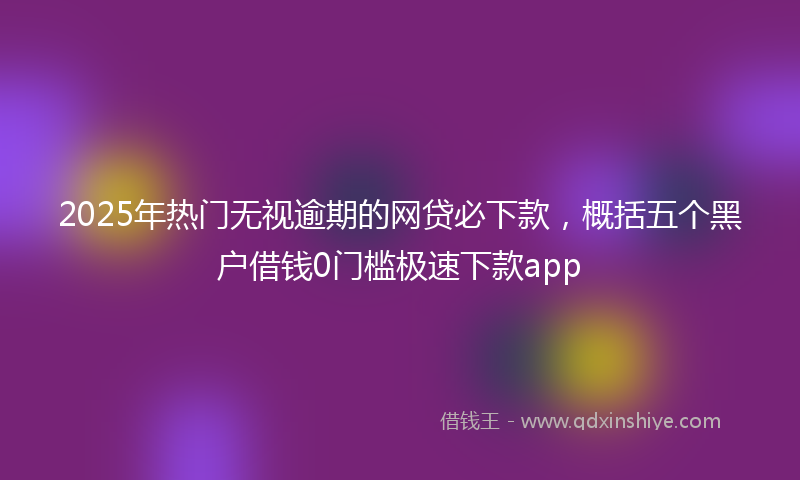 2025年热门无视逾期的网贷必下款，概括五个黑户借钱0门槛极速下款app