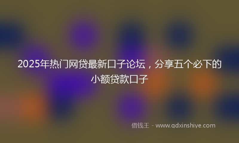 2025年热门网贷最新口子论坛，分享五个必下的小额贷款口子