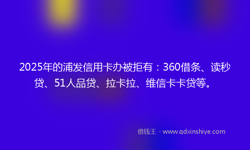 2025年的浦发信用卡办被拒有：360借条、读秒贷、51人品贷、拉卡拉、维信卡卡贷等。
