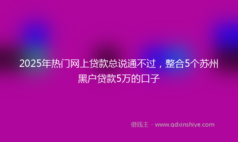 2025年热门网上贷款总说通不过，整合5个苏州黑户贷款5万的口子