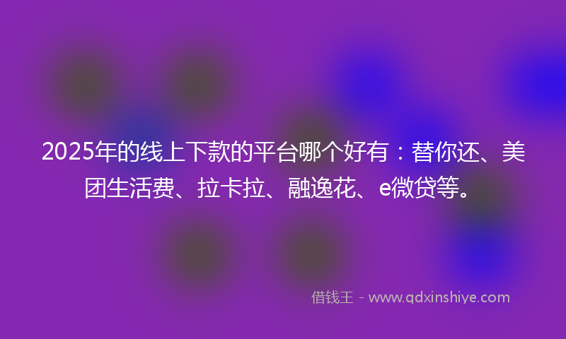 2025年的线上下款的平台哪个好有：替你还、美团生活费、拉卡拉、融逸花、e微贷等。