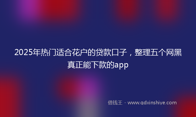 2025年热门适合花户的贷款口子，整理五个网黑真正能下款的app