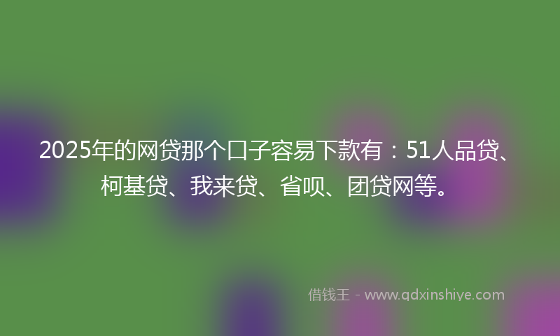 2025年的网贷那个口子容易下款有：51人品贷、柯基贷、我来贷、省呗、团贷网等。