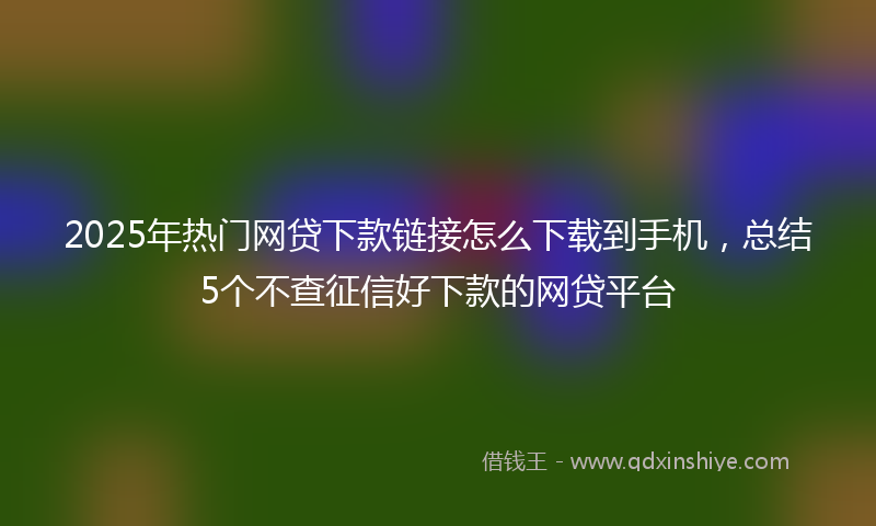 2025年热门网贷下款链接怎么下载到手机，总结5个不查征信好下款的网贷平台