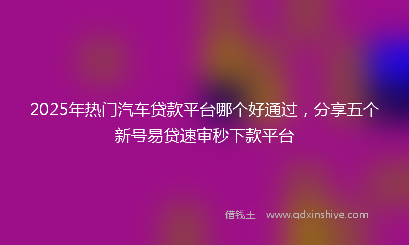 2025年热门汽车贷款平台哪个好通过，分享五个新号易贷速审秒下款平台