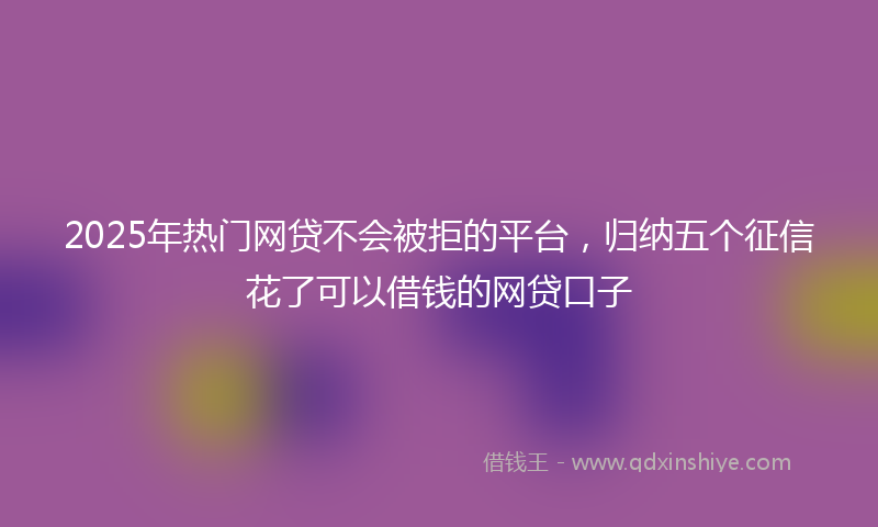 2025年热门网贷不会被拒的平台，归纳五个征信花了可以借钱的网贷口子
